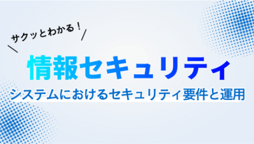 サクッとわかる！情報セキュリティ ~システムにおけるセキュリティ要件と運用~